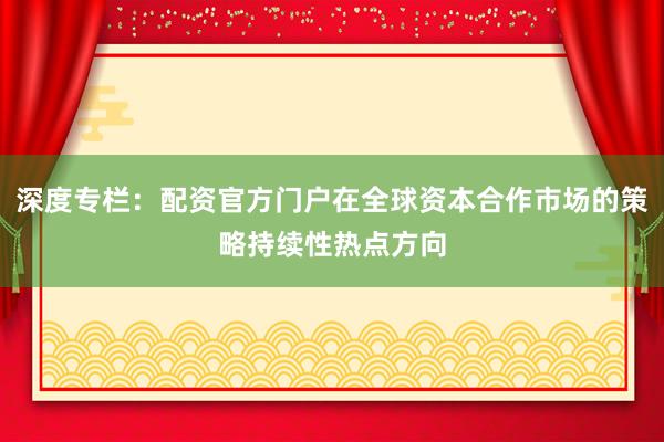 深度专栏：配资官方门户在全球资本合作市场的策略持续性热点方向