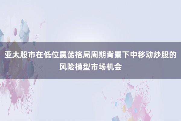 亚太股市在低位震荡格局周期背景下中移动炒股的风险模型市场机会