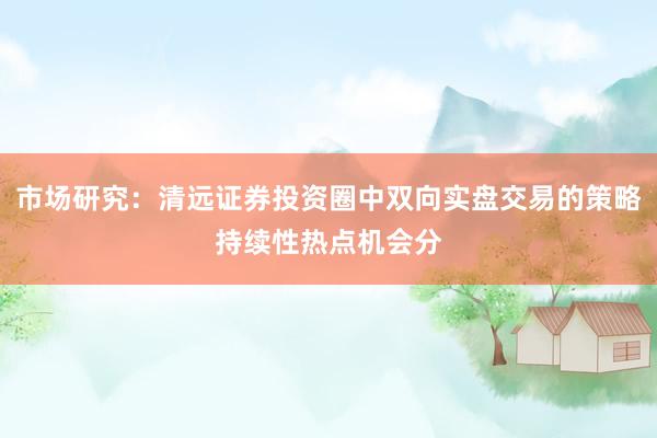 市场研究：清远证券投资圈中双向实盘交易的策略持续性热点机会分