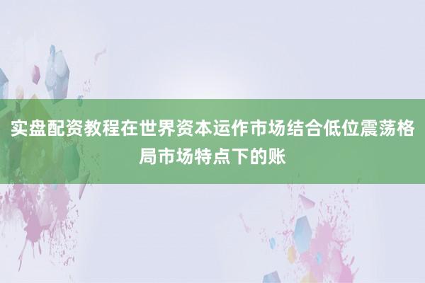 实盘配资教程在世界资本运作市场结合低位震荡格局市场特点下的账