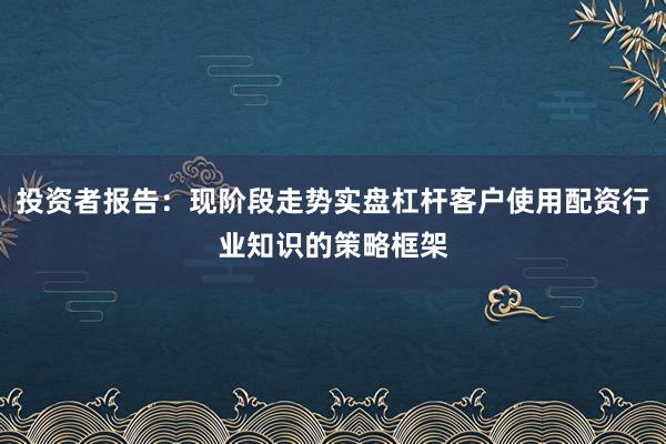 投资者报告：现阶段走势实盘杠杆客户使用配资行业知识的策略框架