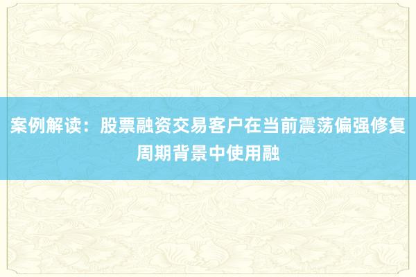 案例解读：股票融资交易客户在当前震荡偏强修复周期背景中使用融