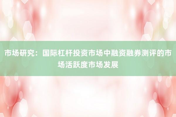 市场研究：国际杠杆投资市场中融资融券测评的市场活跃度市场发展