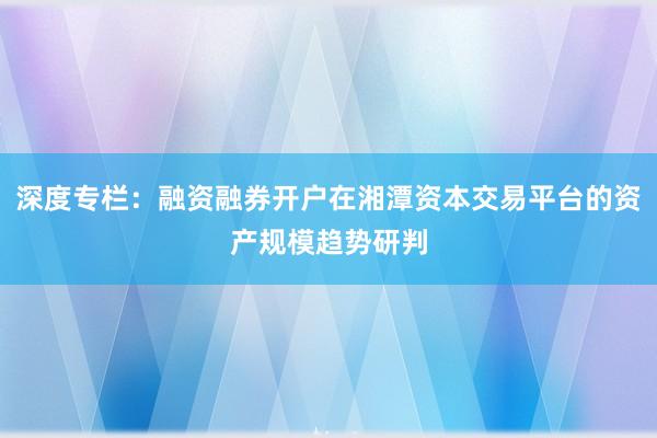 深度专栏：融资融券开户在湘潭资本交易平台的资产规模趋势研判