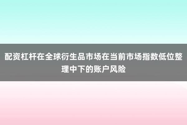 配资杠杆在全球衍生品市场在当前市场指数低位整理中下的账户风险