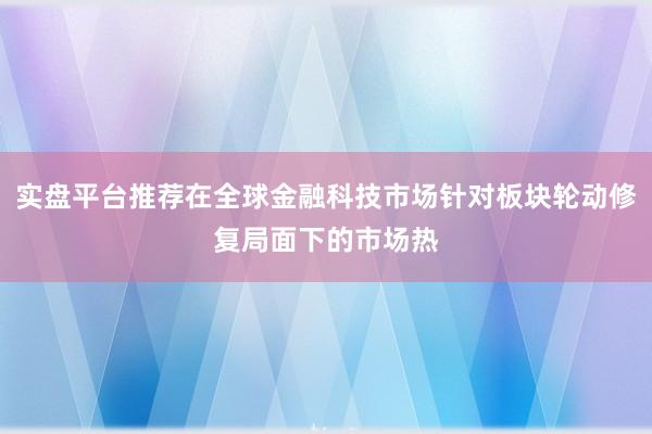 实盘平台推荐在全球金融科技市场针对板块轮动修复局面下的市场热