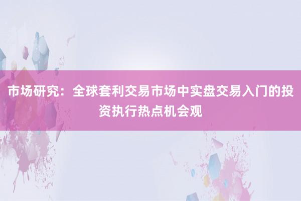 市场研究：全球套利交易市场中实盘交易入门的投资执行热点机会观