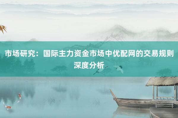市场研究:国际主力资金市场中优配网的交易规则深度分析