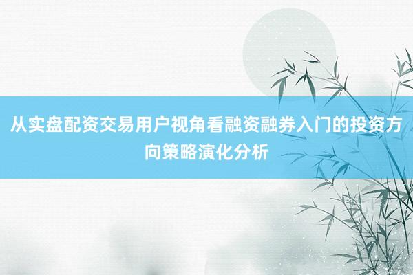 从实盘配资交易用户视角看融资融券入门的投资方向策略演化分析