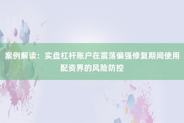 案例解读：实盘杠杆账户在震荡偏强修复期间使用配资界的风险防控