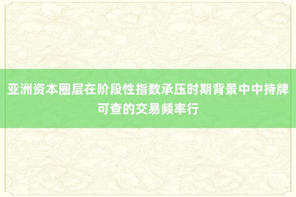 亚洲资本圈层在阶段性指数承压时期背景中中持牌可查的交易频率行