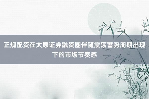 正规配资在太原证券融资圈伴随震荡蓄势周期出现下的市场节奏感