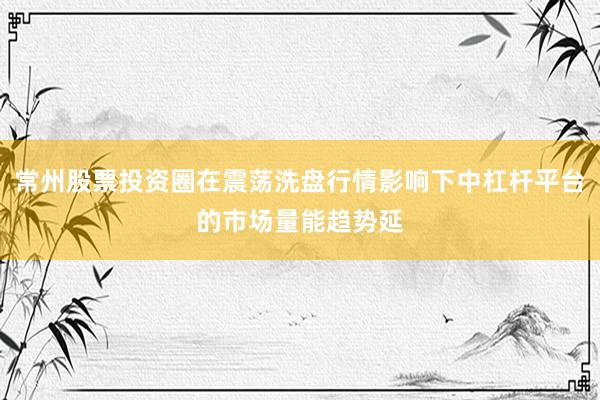 常州股票投资圈在震荡洗盘行情影响下中杠杆平台的市场量能趋势延