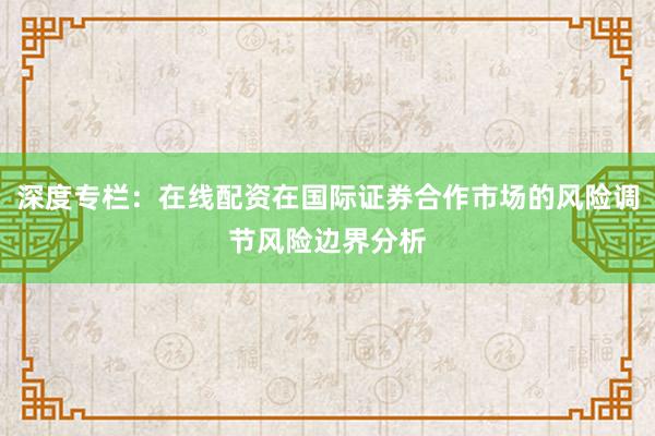 深度专栏：在线配资在国际证券合作市场的风险调节风险边界分析