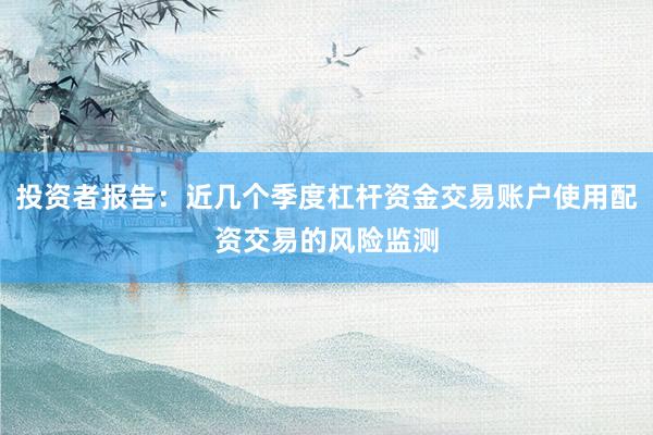投资者报告：近几个季度杠杆资金交易账户使用配资交易的风险监测