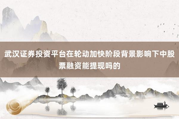 武汉证券投资平台在轮动加快阶段背景影响下中股票融资能提现吗的