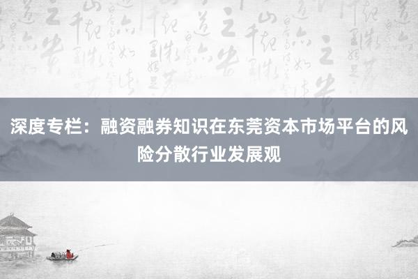 深度专栏：融资融券知识在东莞资本市场平台的风险分散行业发展观