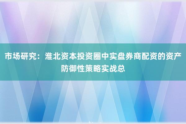 市场研究：淮北资本投资圈中实盘券商配资的资产防御性策略实战总