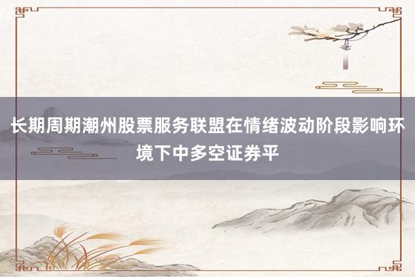 长期周期潮州股票服务联盟在情绪波动阶段影响环境下中多空证券平