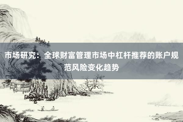 市场研究：全球财富管理市场中杠杆推荐的账户规范风险变化趋势