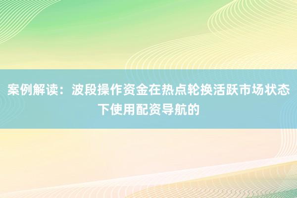 案例解读：波段操作资金在热点轮换活跃市场状态下使用配资导航的