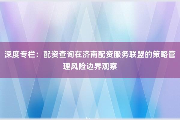 深度专栏：配资查询在济南配资服务联盟的策略管理风险边界观察