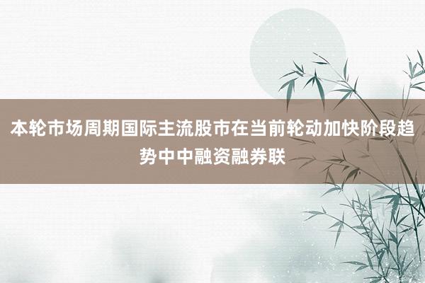 本轮市场周期国际主流股市在当前轮动加快阶段趋势中中融资融券联