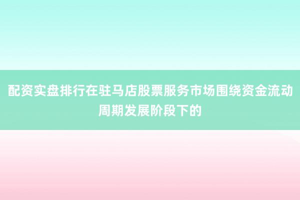 配资实盘排行在驻马店股票服务市场围绕资金流动周期发展阶段下的
