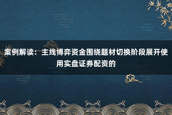 案例解读：主线博弈资金围绕题材切换阶段展开使用实盘证券配资的
