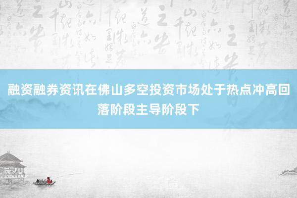 融资融券资讯在佛山多空投资市场处于热点冲高回落阶段主导阶段下