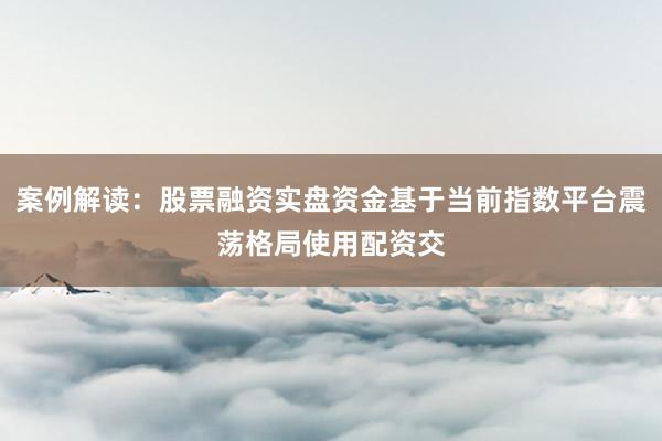案例解读：股票融资实盘资金基于当前指数平台震荡格局使用配资交