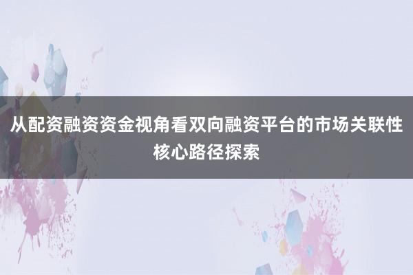 从配资融资资金视角看双向融资平台的市场关联性核心路径探索