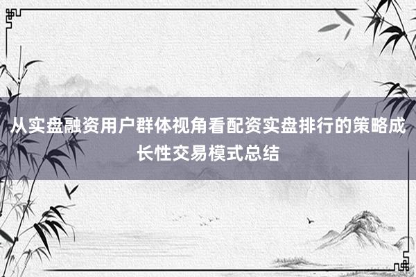 从实盘融资用户群体视角看配资实盘排行的策略成长性交易模式总结