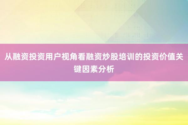 从融资投资用户视角看融资炒股培训的投资价值关键因素分析