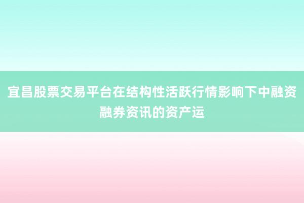 宜昌股票交易平台在结构性活跃行情影响下中融资融券资讯的资产运