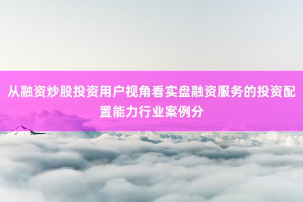 从融资炒股投资用户视角看实盘融资服务的投资配置能力行业案例分
