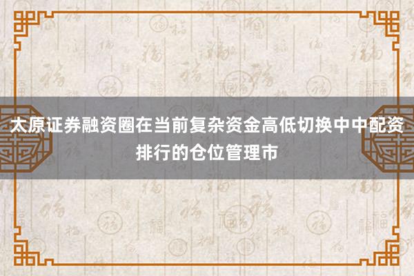 太原证券融资圈在当前复杂资金高低切换中中配资排行的仓位管理市