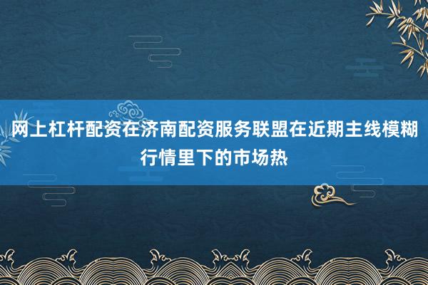 网上杠杆配资在济南配资服务联盟在近期主线模糊行情里下的市场热