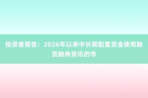 投资者报告：2026年以来中长期配置资金使用融资融券资讯的市