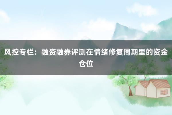 风控专栏：融资融券评测在情绪修复周期里的资金仓位