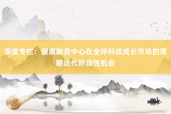 深度专栏：股票融资中心在全球科技成长市场的策略迭代阶段性机会