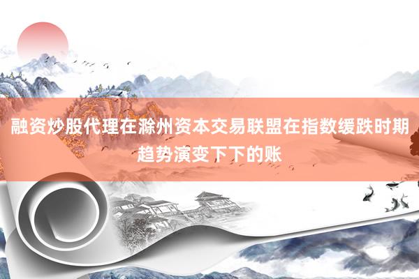 融资炒股代理在滁州资本交易联盟在指数缓跌时期趋势演变下下的账