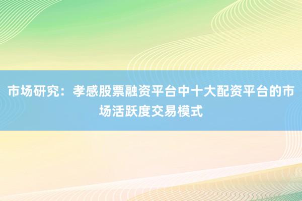 市场研究：孝感股票融资平台中十大配资平台的市场活跃度交易模式