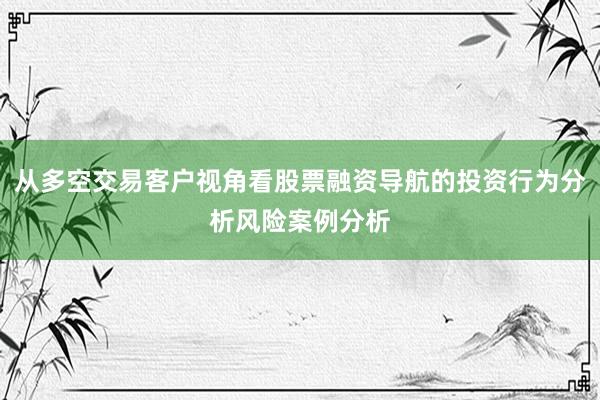从多空交易客户视角看股票融资导航的投资行为分析风险案例分析