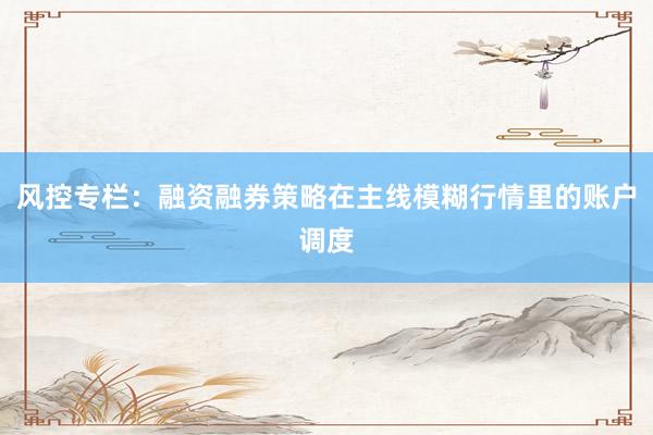 风控专栏：融资融券策略在主线模糊行情里的账户调度