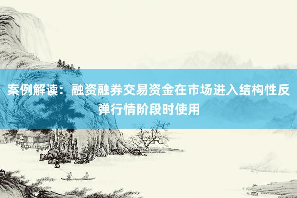 案例解读：融资融券交易资金在市场进入结构性反弹行情阶段时使用
