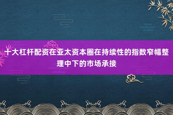 十大杠杆配资在亚太资本圈在持续性的指数窄幅整理中下的市场承接