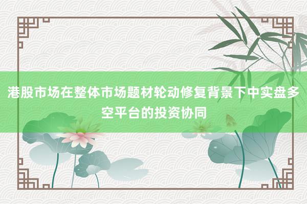 港股市场在整体市场题材轮动修复背景下中实盘多空平台的投资协同