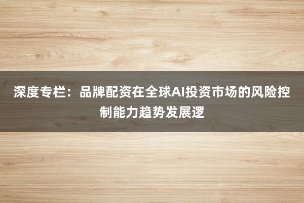 深度专栏：品牌配资在全球AI投资市场的风险控制能力趋势发展逻