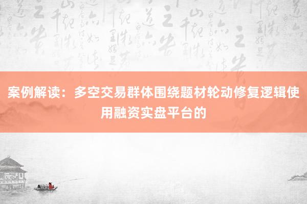 案例解读：多空交易群体围绕题材轮动修复逻辑使用融资实盘平台的